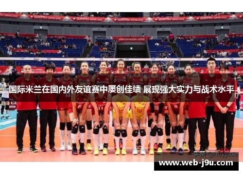 国际米兰在国内外友谊赛中屡创佳绩 展现强大实力与战术水平