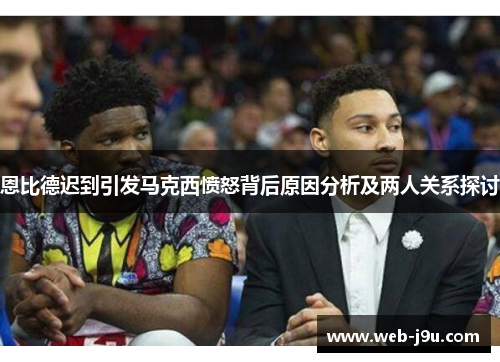 恩比德迟到引发马克西愤怒背后原因分析及两人关系探讨