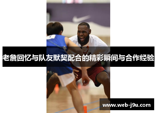 老詹回忆与队友默契配合的精彩瞬间与合作经验
