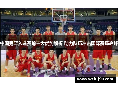 中国男篮入选赛前三大优势解析 助力队伍冲击国际赛场高峰