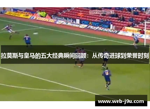 拉莫斯与皇马的五大经典瞬间回顾：从传奇进球到荣誉时刻