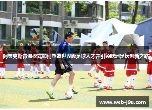阿贾克斯青训模式如何塑造世界级足球人才并引领欧洲足坛创新之路